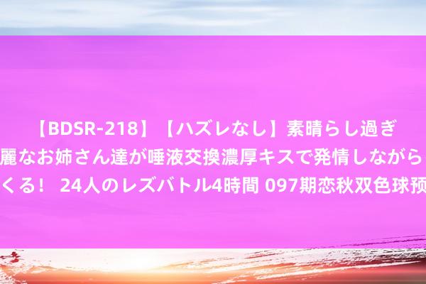 【BDSR-218】【ハズレなし】素晴らし過ぎる美女レズ。 ガチで綺麗なお姉さん達が唾液交換濃厚キスで発情しながらイキまくる！ 24人のレズバトル4時間 097期恋秋双色球预测奖号：红球杀一尾和双胆分析