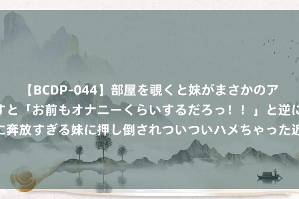 【BCDP-044】部屋を覗くと妹がまさかのアナルオナニー。問いただすと「お前もオナニーくらいするだろっ！！」と逆に襲われたボク…。性に奔放すぎる妹に押し倒されついついハメちゃった近親性交12編 097期张俊铭双色球预测奖号：大小比奇偶比分析