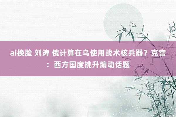 ai换脸 刘涛 俄计算在乌使用战术核兵器？克宫：西方国度挑升煽动话题