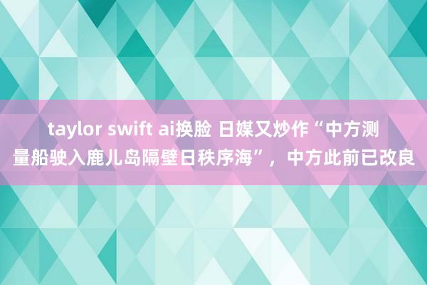 taylor swift ai换脸 日媒又炒作“中方测量船驶入鹿儿岛隔壁日秩序海”，中方此前已改良