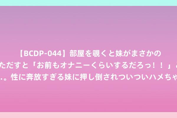 【BCDP-044】部屋を覗くと妹がまさかのアナルオナニー。問いただすと「お前もオナニーくらいするだろっ！！」と逆に襲われたボク…。性に奔放すぎる妹に押し倒されついついハメちゃった近親性交12編 替英露面？法酬酢部：英军领导乌军遑急俄舰并参与阻挠“北溪”管说念“毫无根据”