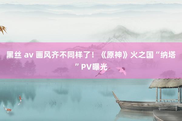 黑丝 av 画风齐不同样了！《原神》火之国“纳塔”PV曝光