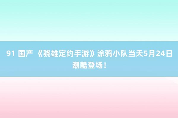 91 国产 《骁雄定约手游》涂鸦小队当天5月24日潮酷登场！