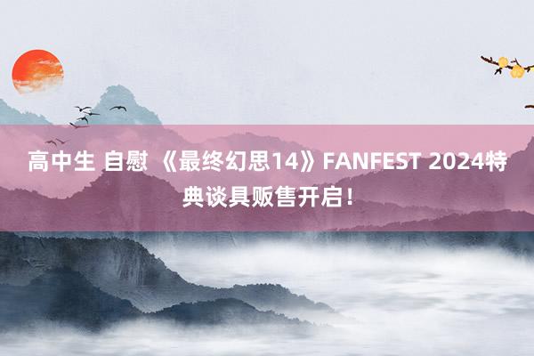 高中生 自慰 《最终幻思14》FANFEST 2024特典谈具贩售开启！