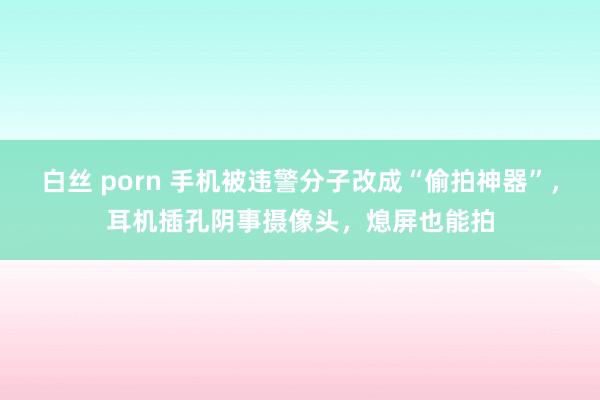 白丝 porn 手机被违警分子改成“偷拍神器”，耳机插孔阴事摄像头，熄屏也能拍