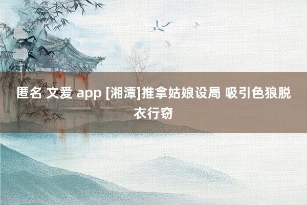 匿名 文爱 app [湘潭]推拿姑娘设局 吸引色狼脱衣行窃