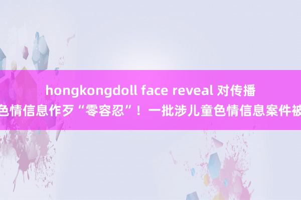 hongkongdoll face reveal 对传播儿童色情信息作歹“零容忍”！一批涉儿童色情信息案件被严查