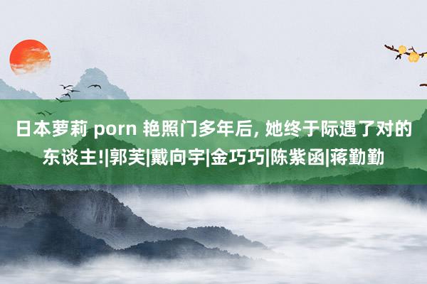 日本萝莉 porn 艳照门多年后， 她终于际遇了对的东谈主!|郭芙|戴向宇|金巧巧|陈紫函|蒋勤勤