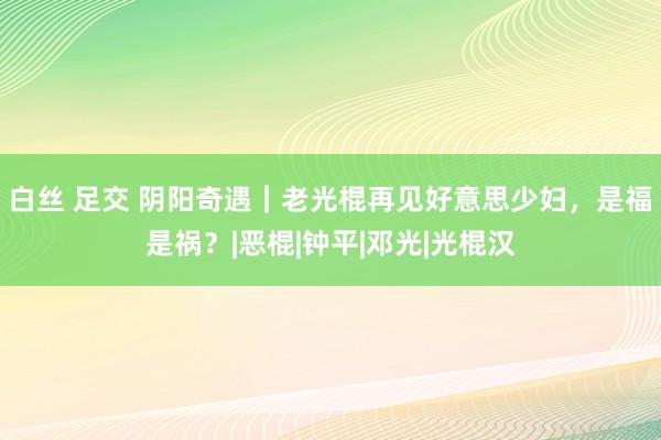 白丝 足交 阴阳奇遇｜老光棍再见好意思少妇，是福是祸？|恶棍|钟平|邓光|光棍汉