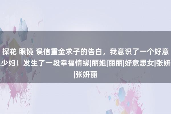 探花 眼镜 误信重金求子的告白，我意识了一个好意思少妇！发生了一段幸福情缘|丽姐|丽丽|好意思女|张妍丽