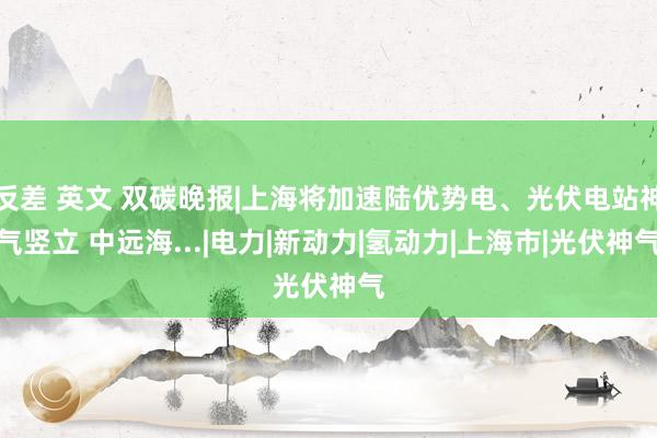 反差 英文 双碳晚报|上海将加速陆优势电、光伏电站神气竖立 中远海...|电力|新动力|氢动力|上海市|光伏神气