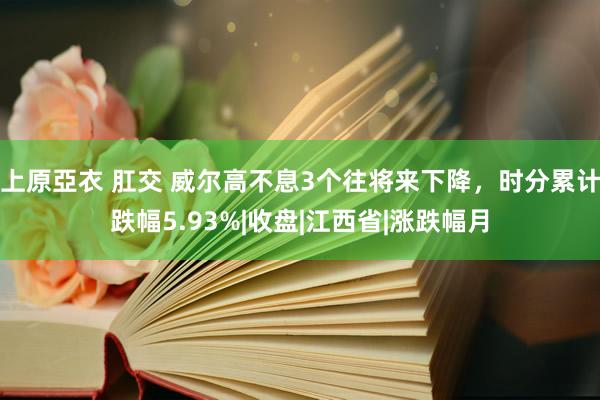 上原亞衣 肛交 威尔高不息3个往将来下降，时分累计跌幅5.93%|收盘|江西省|涨跌幅月