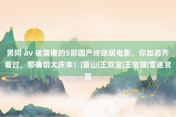 男同 av 被禁播的5部国产终结级电影，你如若齐看过，那确切太庆幸！|盲山|王双宝|王宝强|雪迷宫