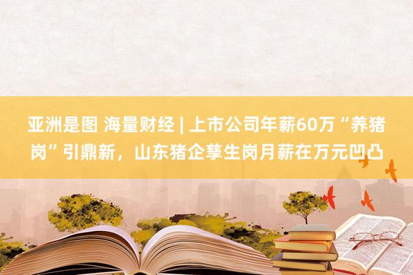 亚洲是图 海量财经 | 上市公司年薪60万“养猪岗”引鼎新，山东猪企孳生岗月薪在万元凹凸