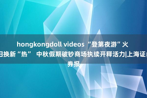 hongkongdoll videos “登第夜游”火  以旧换新“热”  中秋假期破钞商场执续开释活力|上海证券报