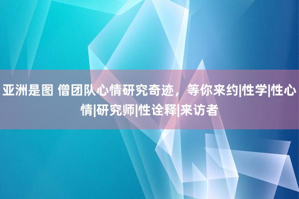 亚洲是图 僧团队心情研究奇迹，等你来约|性学|性心情|研究师|性诠释|来访者