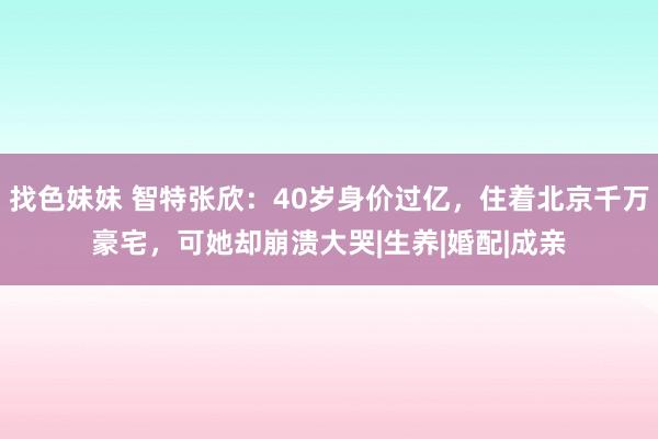 找色妹妹 智特张欣：40岁身价过亿，住着北京千万豪宅，可她却崩溃大哭|生养|婚配|成亲