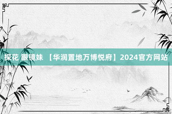 探花 眼镜妹 【华润置地万博悦府】2024官方网站