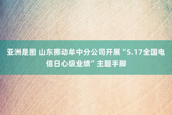 亚洲是图 山东挪动牟中分公司开展“5.17全国电信日心级业绩”主题手脚