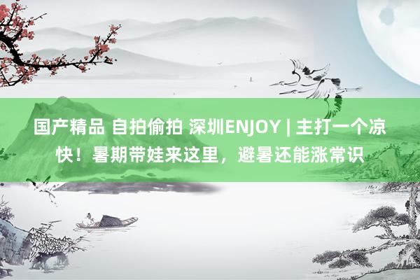 国产精品 自拍偷拍 深圳ENJOY | 主打一个凉快！暑期带娃来这里，避暑还能涨常识