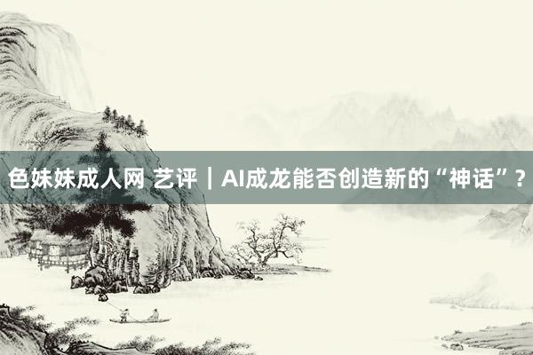 色妹妹成人网 艺评｜AI成龙能否创造新的“神话”？